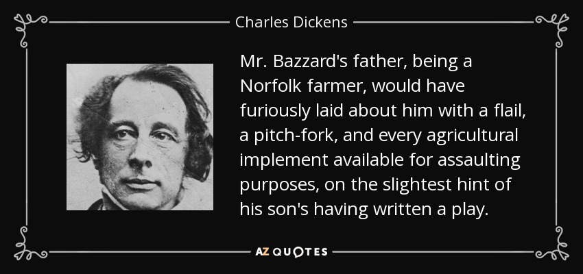 Mr. Bazzard's father, being a Norfolk farmer, would have furiously laid about him with a flail, a pitch-fork, and every agricultural implement available for assaulting purposes, on the slightest hint of his son's having written a play. - Charles Dickens