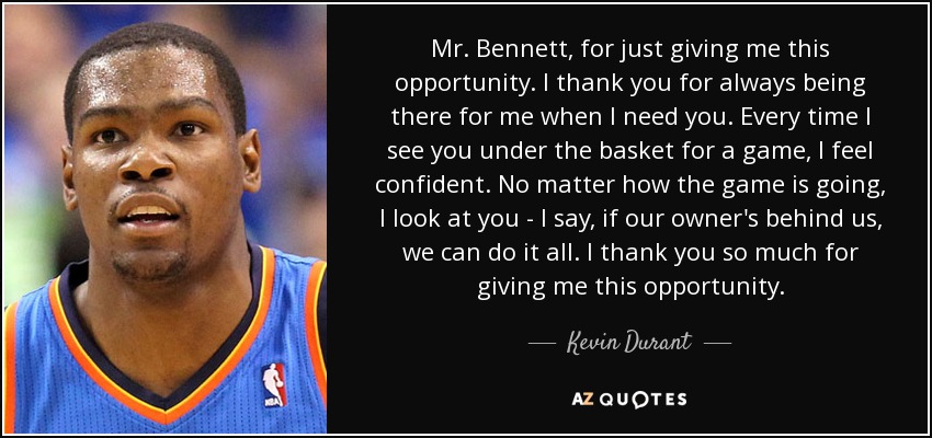 Mr. Bennett, for just giving me this opportunity. I thank you for always being there for me when I need you. Every time I see you under the basket for a game, I feel confident. No matter how the game is going, I look at you - I say, if our owner's behind us, we can do it all. I thank you so much for giving me this opportunity. - Kevin Durant