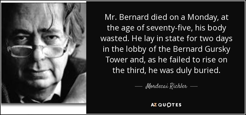 Mr. Bernard died on a Monday, at the age of seventy-five, his body wasted. He lay in state for two days in the lobby of the Bernard Gursky Tower and, as he failed to rise on the third, he was duly buried. - Mordecai Richler