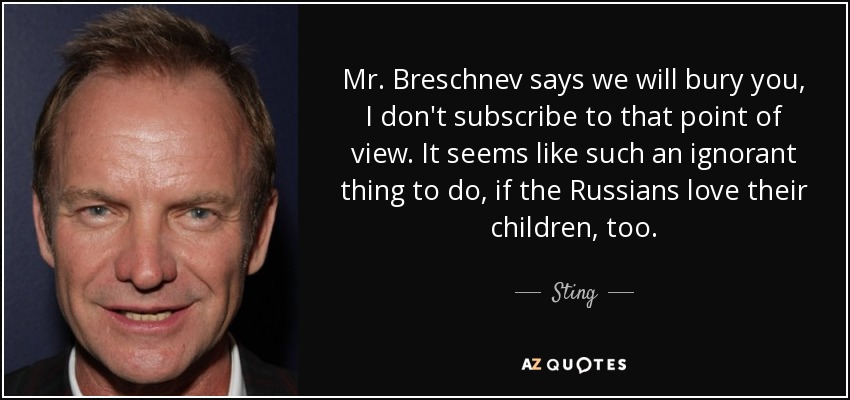 Mr. Breschnev says we will bury you, I don't subscribe to that point of view. It seems like such an ignorant thing to do, if the Russians love their children, too. - Sting