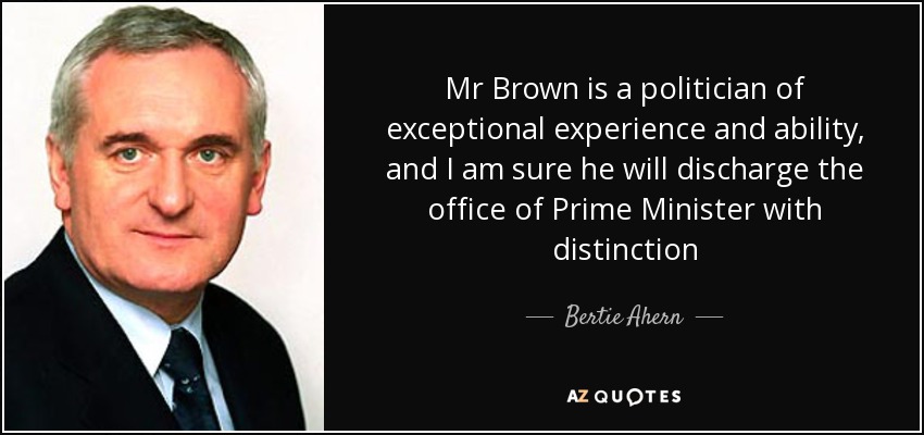 Mr Brown is a politician of exceptional experience and ability, and I am sure he will discharge the office of Prime Minister with distinction - Bertie Ahern