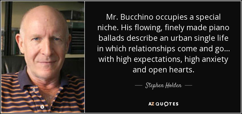 Mr. Bucchino occupies a special niche. His flowing, finely made piano ballads describe an urban single life in which relationships come and go... with high expectations, high anxiety and open hearts. - Stephen Holden