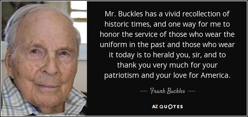 Mr. Buckles has a vivid recollection of historic times, and one way for me to honor the service of those who wear the uniform in the past and those who wear it today is to herald you, sir, and to thank you very much for your patriotism and your love for America. - Frank Buckles