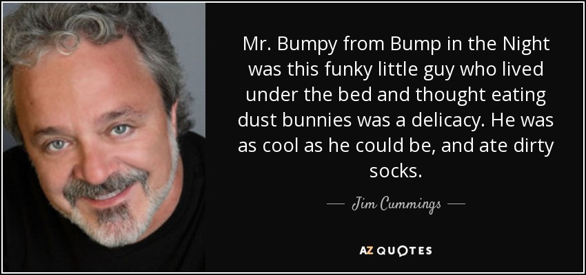 Mr. Bumpy from Bump in the Night was this funky little guy who lived under the bed and thought eating dust bunnies was a delicacy. He was as cool as he could be, and ate dirty socks. - Jim Cummings