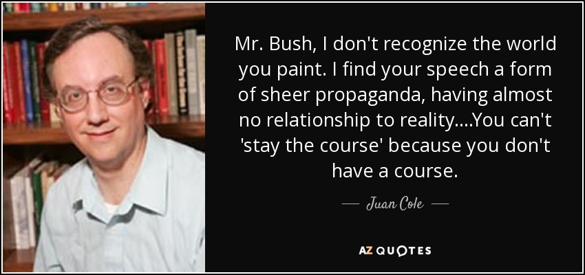 Mr. Bush, I don't recognize the world you paint. I find your speech a form of sheer propaganda, having almost no relationship to reality. ...You can't 'stay the course' because you don't have a course. - Juan Cole