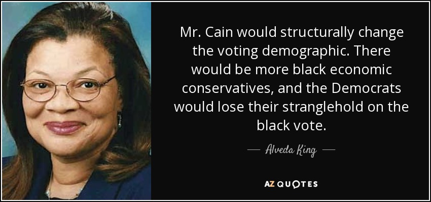 Mr. Cain would structurally change the voting demographic. There would be more black economic conservatives, and the Democrats would lose their stranglehold on the black vote. - Alveda King