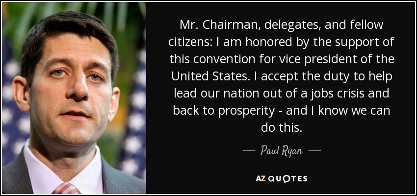Mr. Chairman, delegates, and fellow citizens: I am honored by the support of this convention for vice president of the United States. I accept the duty to help lead our nation out of a jobs crisis and back to prosperity - and I know we can do this. - Paul Ryan