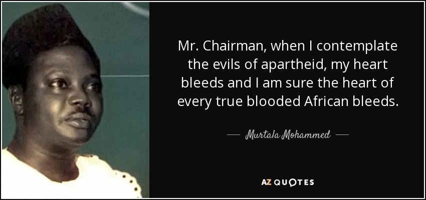 Mr. Chairman, when I contemplate the evils of apartheid, my heart bleeds and I am sure the heart of every true blooded African bleeds. - Murtala Mohammed