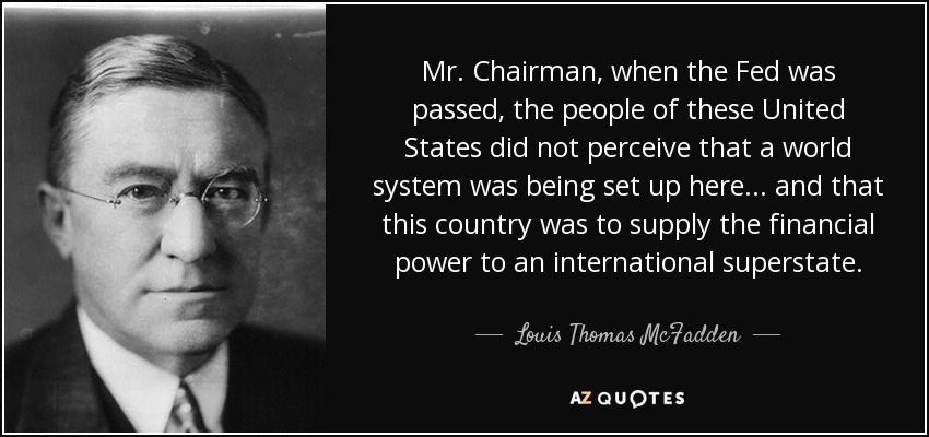 Mr. Chairman, when the Fed was passed, the people of these United States did not perceive that a world system was being set up here... and that this country was to supply the financial power to an international superstate. - Louis Thomas McFadden