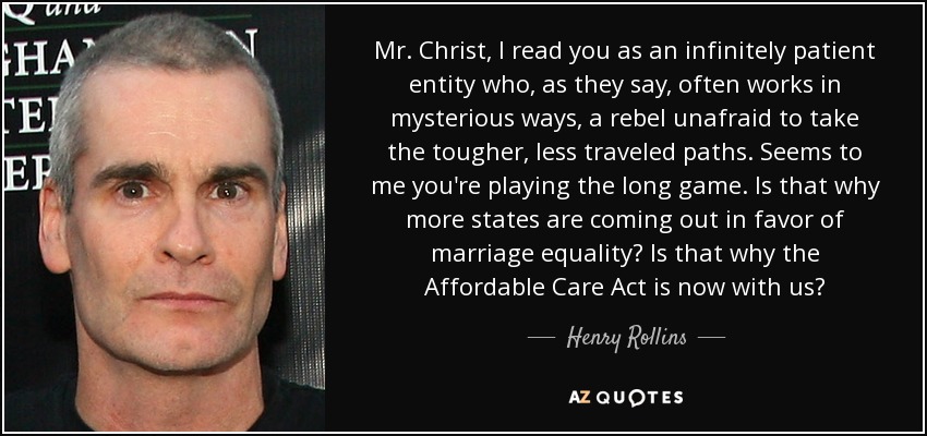 Mr. Christ, I read you as an infinitely patient entity who, as they say, often works in mysterious ways, a rebel unafraid to take the tougher, less traveled paths. Seems to me you're playing the long game. Is that why more states are coming out in favor of marriage equality? Is that why the Affordable Care Act is now with us? - Henry Rollins