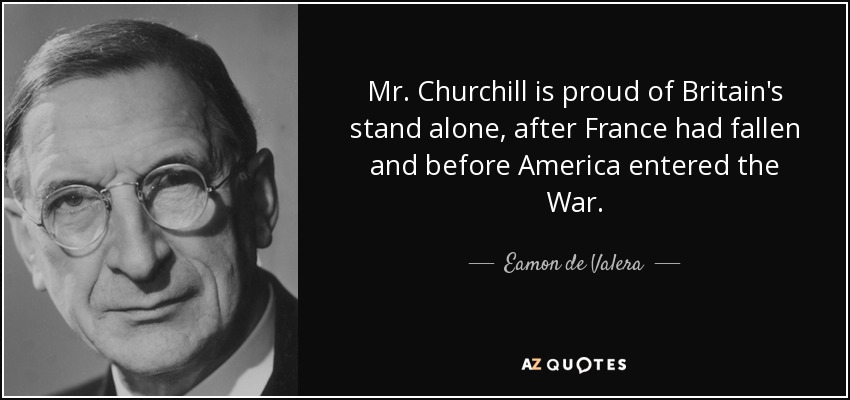 Mr. Churchill is proud of Britain's stand alone, after France had fallen and before America entered the War. - Eamon de Valera