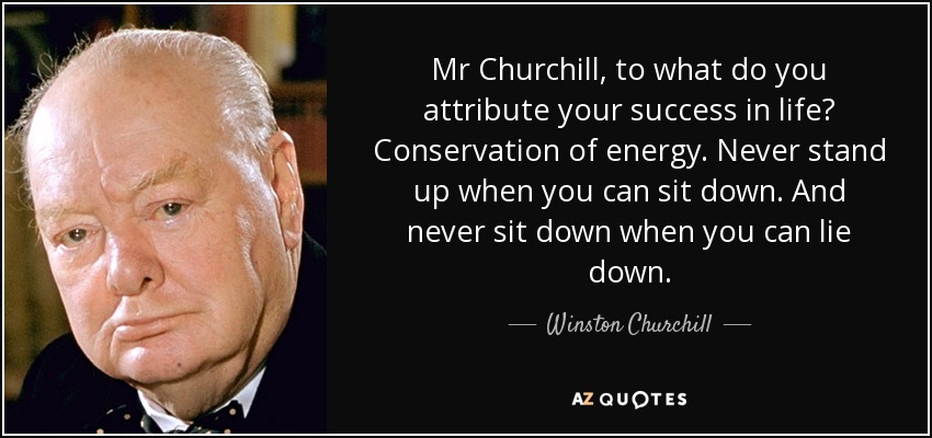 Mr Churchill, to what do you attribute your success in life? Conservation of energy. Never stand up when you can sit down. And never sit down when you can lie down. - Winston Churchill