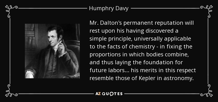 Mr. Dalton's permanent reputation will rest upon his having discovered a simple principle, universally applicable to the facts of chemistry - in fixing the proportions in which bodies combine, and thus laying the foundation for future labors... his merits in this respect resemble those of Kepler in astronomy. - Humphry Davy