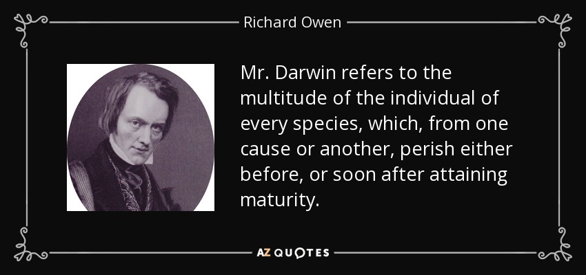 Mr. Darwin refers to the multitude of the individual of every species, which, from one cause or another, perish either before, or soon after attaining maturity. - Richard Owen