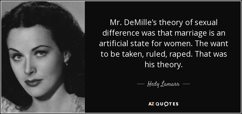 Mr. DeMille's theory of sexual difference was that marriage is an artificial state for women. The want to be taken, ruled, raped. That was his theory. - Hedy Lamarr
