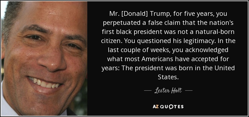 Mr. [Donald] Trump, for five years, you perpetuated a false claim that the nation's first black president was not a natural-born citizen. You questioned his legitimacy. In the last couple of weeks, you acknowledged what most Americans have accepted for years: The president was born in the United States. - Lester Holt