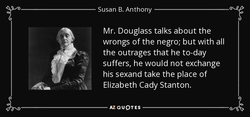 Mr. Douglass talks about the wrongs of the negro; but with all the outrages that he to-day suffers, he would not exchange his sexand take the place of Elizabeth Cady Stanton. - Susan B. Anthony