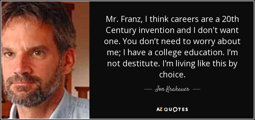Mr. Franz, I think careers are a 20th Century invention and I don't want one. You don’t need to worry about me; I have a college education. I’m not destitute. I'm living like this by choice. - Jon Krakauer