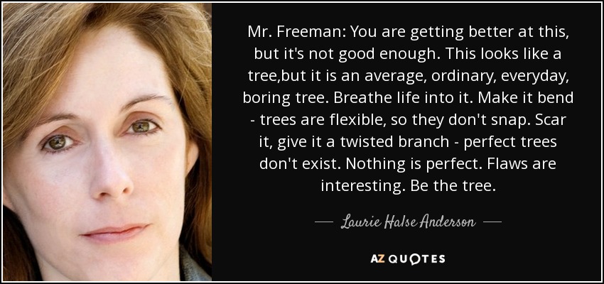 Mr. Freeman: You are getting better at this, but it's not good enough. This looks like a tree,but it is an average, ordinary, everyday, boring tree. Breathe life into it. Make it bend - trees are flexible, so they don't snap. Scar it, give it a twisted branch - perfect trees don't exist. Nothing is perfect. Flaws are interesting. Be the tree. - Laurie Halse Anderson