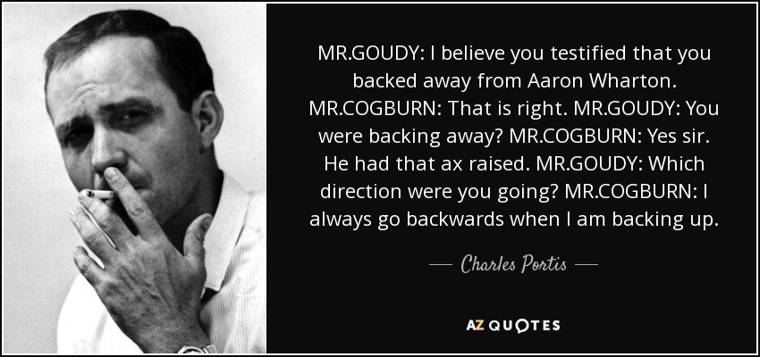 MR.GOUDY: I believe you testified that you backed away from Aaron Wharton. MR.COGBURN: That is right. MR.GOUDY: You were backing away? MR.COGBURN: Yes sir. He had that ax raised. MR.GOUDY: Which direction were you going? MR.COGBURN: I always go backwards when I am backing up. - Charles Portis