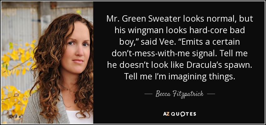 Mr. Green Sweater looks normal, but his wingman looks hard-core bad boy,” said Vee. “Emits a certain don’t-mess-with-me signal. Tell me he doesn’t look like Dracula’s spawn. Tell me I’m imagining things. - Becca Fitzpatrick