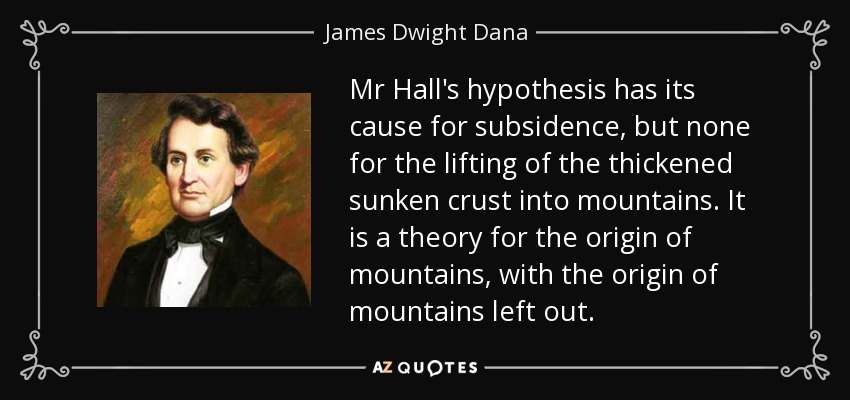 Mr Hall's hypothesis has its cause for subsidence, but none for the lifting of the thickened sunken crust into mountains. It is a theory for the origin of mountains, with the origin of mountains left out. - James Dwight Dana