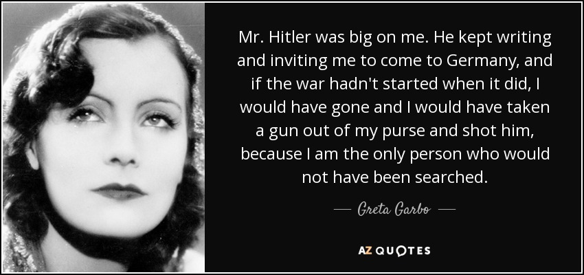 Mr. Hitler was big on me. He kept writing and inviting me to come to Germany, and if the war hadn't started when it did, I would have gone and I would have taken a gun out of my purse and shot him, because I am the only person who would not have been searched. - Greta Garbo