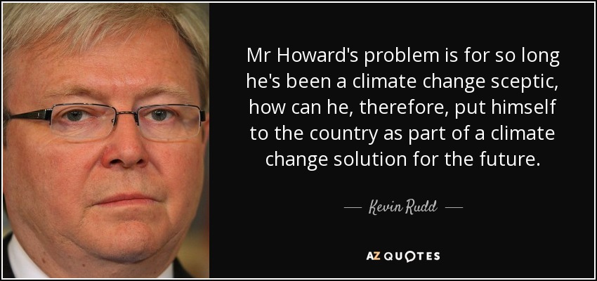 Mr Howard's problem is for so long he's been a climate change sceptic, how can he, therefore, put himself to the country as part of a climate change solution for the future. - Kevin Rudd