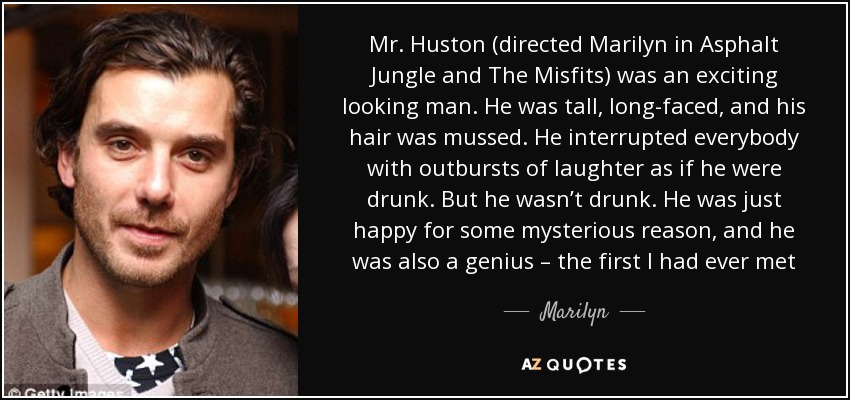 Mr. Huston (directed Marilyn in Asphalt Jungle and The Misfits) was an exciting looking man. He was tall, long-faced, and his hair was mussed. He interrupted everybody with outbursts of laughter as if he were drunk. But he wasn’t drunk. He was just happy for some mysterious reason, and he was also a genius – the first I had ever met - Marilyn