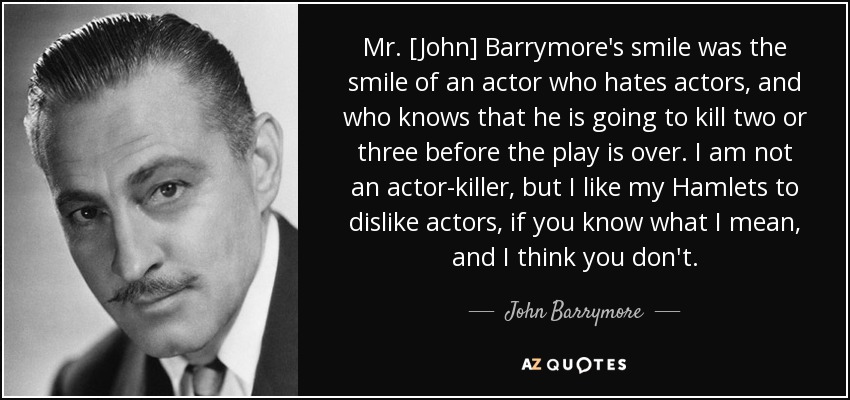 Mr. [John] Barrymore's smile was the smile of an actor who hates actors, and who knows that he is going to kill two or three before the play is over. I am not an actor-killer, but I like my Hamlets to dislike actors, if you know what I mean, and I think you don't. - John Barrymore
