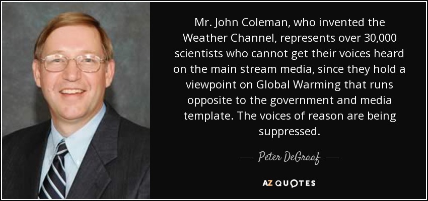 Mr. John Coleman, who invented the Weather Channel, represents over 30,000 scientists who cannot get their voices heard on the main stream media, since they hold a viewpoint on Global Warming that runs opposite to the government and media template. The voices of reason are being suppressed. - Peter DeGraaf