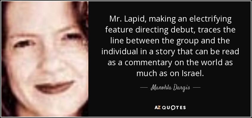 Mr. Lapid, making an electrifying feature directing debut, traces the line between the group and the individual in a story that can be read as a commentary on the world as much as on Israel. - Manohla Dargis