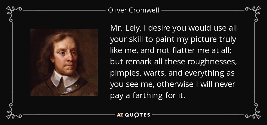 Mr. Lely, I desire you would use all your skill to paint my picture truly like me, and not flatter me at all; but remark all these roughnesses, pimples, warts, and everything as you see me, otherwise I will never pay a farthing for it. - Oliver Cromwell