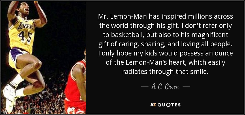 Mr. Lemon-Man has inspired millions across the world through his gift. I don't refer only to basketball, but also to his magnificent gift of caring, sharing, and loving all people. I only hope my kids would possess an ounce of the Lemon-Man's heart, which easily radiates through that smile. - A. C. Green