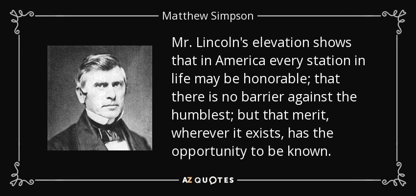 Mr. Lincoln's elevation shows that in America every station in life may be honorable; that there is no barrier against the humblest; but that merit, wherever it exists, has the opportunity to be known. - Matthew Simpson
