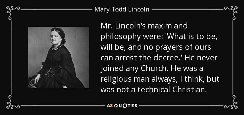 Mr. Lincoln's maxim and philosophy were: 'What is to be, will be, and no prayers of ours can arrest the decree.' He never joined any Church. He was a religious man always, I think, but was not a technical Christian. - Mary Todd Lincoln