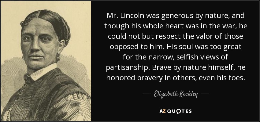 Mr. Lincoln was generous by nature, and though his whole heart was in the war, he could not but respect the valor of those opposed to him. His soul was too great for the narrow, selfish views of partisanship. Brave by nature himself, he honored bravery in others, even his foes. - Elizabeth Keckley