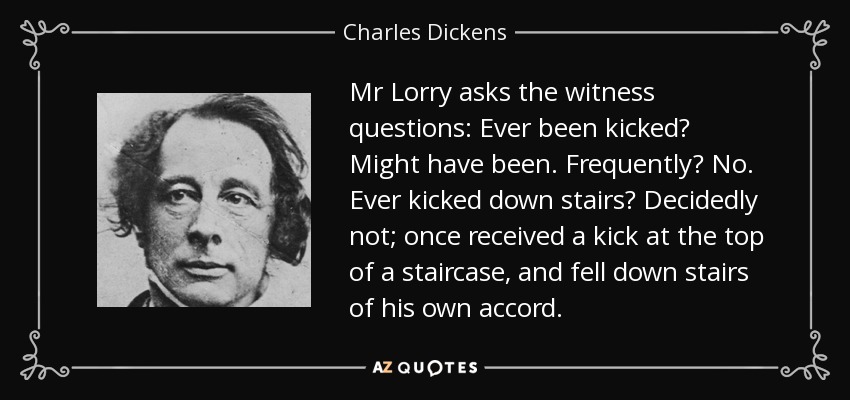 Mr Lorry asks the witness questions: Ever been kicked? Might have been. Frequently? No. Ever kicked down stairs? Decidedly not; once received a kick at the top of a staircase, and fell down stairs of his own accord. - Charles Dickens