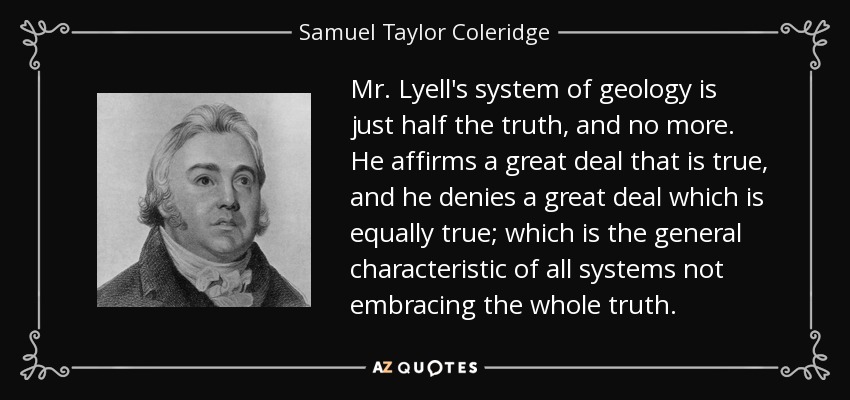 Mr. Lyell's system of geology is just half the truth, and no more. He affirms a great deal that is true, and he denies a great deal which is equally true; which is the general characteristic of all systems not embracing the whole truth. - Samuel Taylor Coleridge