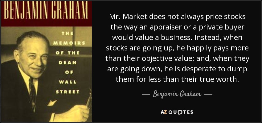 Mr. Market does not always price stocks the way an appraiser or a private buyer would value a business. Instead, when stocks are going up, he happily pays more than their objective value; and, when they are going down, he is desperate to dump them for less than their true worth. - Benjamin Graham