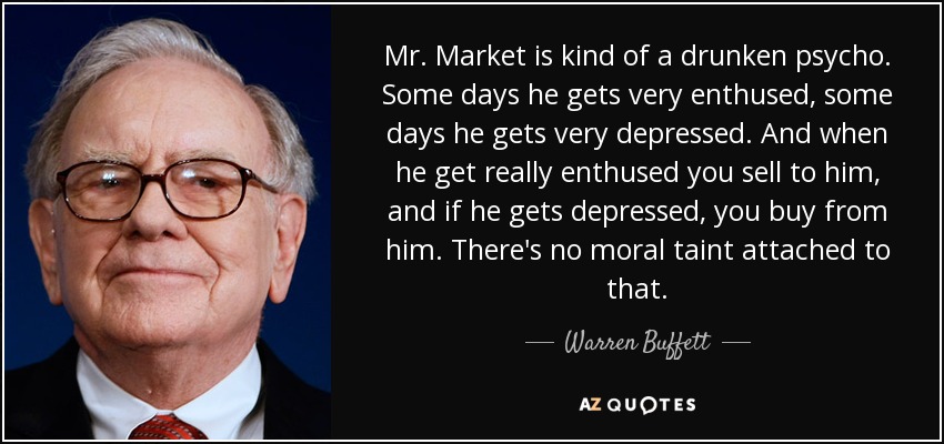 Mr. Market is kind of a drunken psycho. Some days he gets very enthused, some days he gets very depressed. And when he get really enthused you sell to him, and if he gets depressed, you buy from him. There's no moral taint attached to that. - Warren Buffett