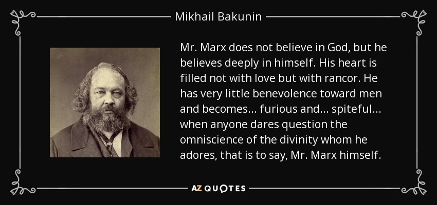 Mr. Marx does not believe in God, but he believes deeply in himself. His heart is filled not with love but with rancor. He has very little benevolence toward men and becomes... furious and... spiteful... when anyone dares question the omniscience of the divinity whom he adores, that is to say, Mr. Marx himself. - Mikhail Bakunin