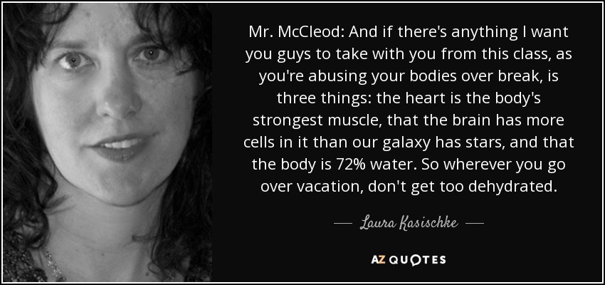 Mr. McCleod: And if there's anything I want you guys to take with you from this class, as you're abusing your bodies over break, is three things: the heart is the body's strongest muscle, that the brain has more cells in it than our galaxy has stars, and that the body is 72% water. So wherever you go over vacation, don't get too dehydrated. - Laura Kasischke