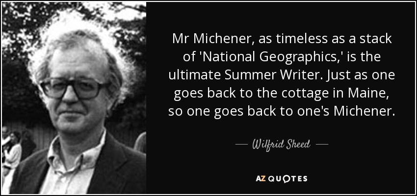 Mr Michener, as timeless as a stack of 'National Geographics,' is the ultimate Summer Writer. Just as one goes back to the cottage in Maine, so one goes back to one's Michener. - Wilfrid Sheed