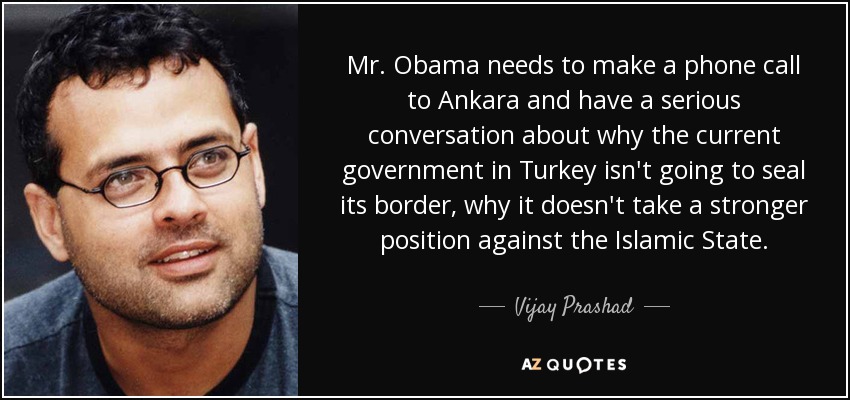 Mr. Obama needs to make a phone call to Ankara and have a serious conversation about why the current government in Turkey isn't going to seal its border, why it doesn't take a stronger position against the Islamic State. - Vijay Prashad