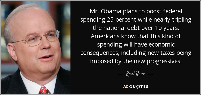 Mr. Obama plans to boost federal spending 25 percent while nearly tripling the national debt over 10 years. Americans know that this kind of spending will have economic consequences, including new taxes being imposed by the new progressives. - Karl Rove