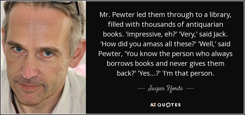 Mr. Pewter led them through to a library, filled with thousands of antiquarian books. 'Impressive, eh?' 'Very,' said Jack. 'How did you amass all these?' 'Well,' said Pewter, 'You know the person who always borrows books and never gives them back?' 'Yes...?' 'I'm that person. - Jasper Fforde