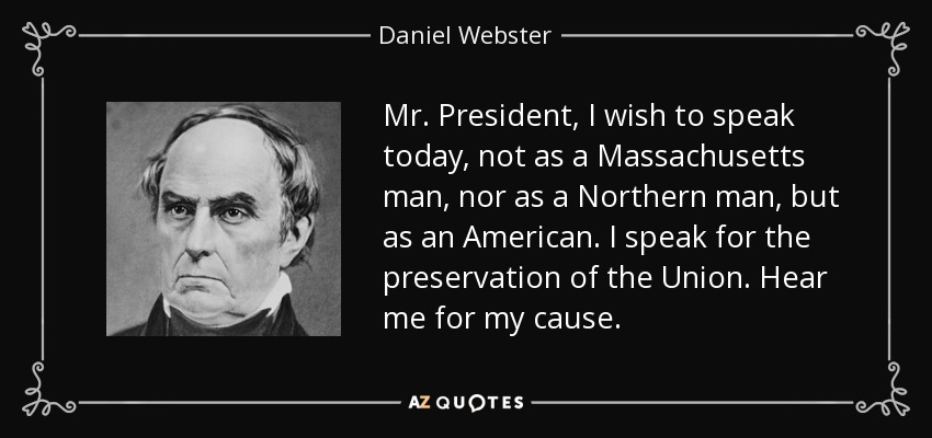 Mr. President, I wish to speak today, not as a Massachusetts man, nor as a Northern man, but as an American. I speak for the preservation of the Union. Hear me for my cause. - Daniel Webster