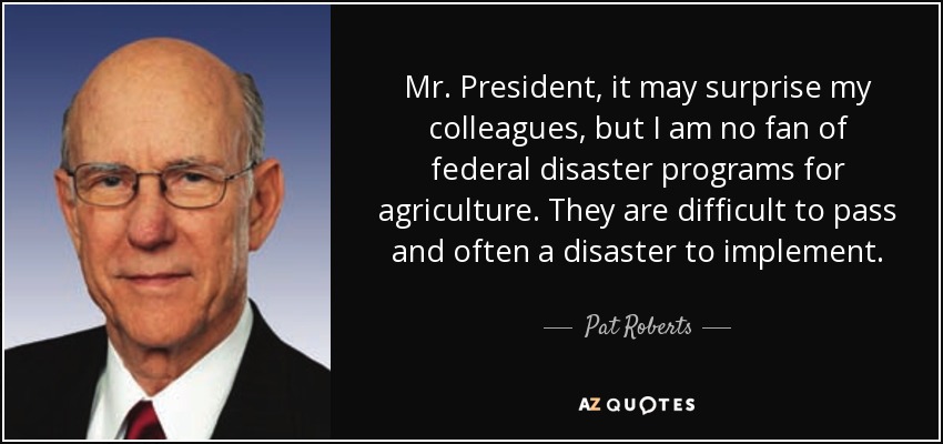Mr. President, it may surprise my colleagues, but I am no fan of federal disaster programs for agriculture. They are difficult to pass and often a disaster to implement. - Pat Roberts