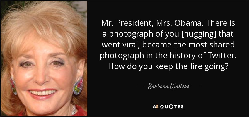 Mr. President, Mrs. Obama. There is a photograph of you [hugging] that went viral, became the most shared photograph in the history of Twitter. How do you keep the fire going? - Barbara Walters